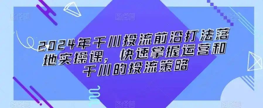 2024年千川投流前沿打法落地实操课，快速掌握运营和千川的投流策略-资源分享