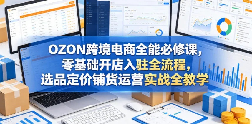 OZON跨境电商全能必修课，零基础开店入驻全流程，选品定价铺货运营实战全教学(更新0605)-资源分享
