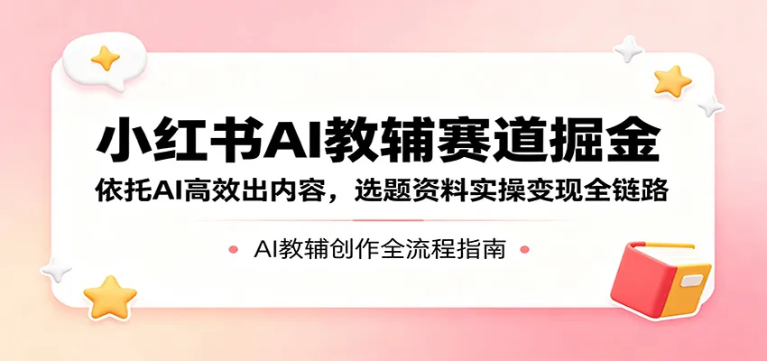 小红书AI教辅全链路：AI高效出内容，选题资料实操变现 - 轻创方舟-资源分享