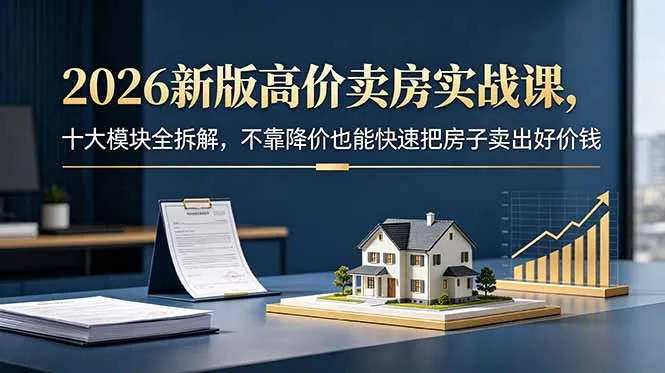 高价卖房实战课：2026新版十大模块全拆解 - 轻创方舟-资源分享