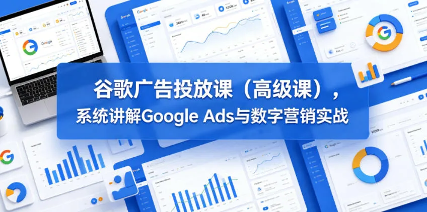 谷歌广告投放课(高级课)，系统讲解Google Ads与数字营销实战-资源分享