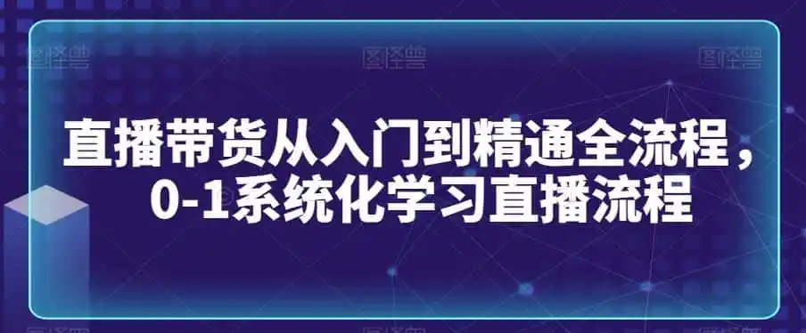 直播带货从入门到精通全流程，0-1系统化学习直播流程-资源分享
