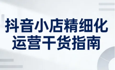 抖音小店精细化运营干货指南新版，助力商家系统提升店铺运营能力(更新26年5月)-资源分享